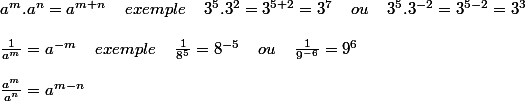 a^{m} . a^{n}=a^{m+n} \; \; \; \; exemple \; \; \; \; 3^{5}.3^{2}= 3^{5+2}=3^{7} \; \; \; \; ou\; \; \; \; 3^{5}.3^{-2}= 3^{5-2}=3^{3}\cr\;\cr \frac{1}{a^{m}}=a^{-m} \; \; \; \; exemple \; \; \; \; \frac{1}{8^{5}}=8^{-5} \; \; \; \; ou\; \; \; \; \frac{1}{9^{-6}}=9^{6}\cr\;\cr \frac{a^{m}}{a^{n}}=a^{m-n}